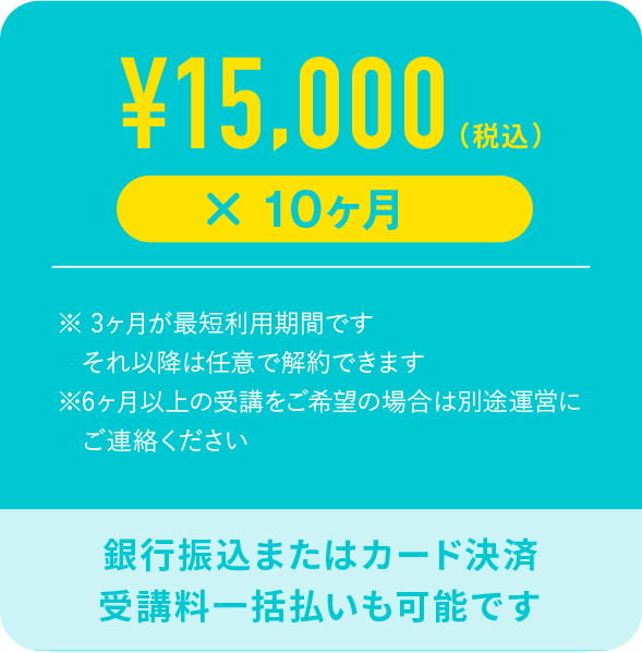 ¥15,000（税込）× 10ヶ月 ※3ヶ月が最短利用期間です それ以降は任意で解約できます ※6ヶ月以上の受講をご希望の場合は別途運営にご連絡ください 銀行振込またはカード決済 受講料一括払いも可能です