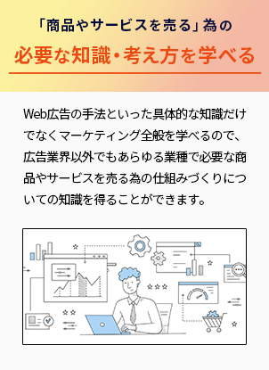 「商品やサービスを売る」為の必要な知識・考え方を学べる Web広告の手法といった具体的な知識だけでなくマーケティング全般を学べるので、広告業界以外でもあらゆる業種で必要な商品やサービスを売るための仕組みづくりについての知識を得ることができます。