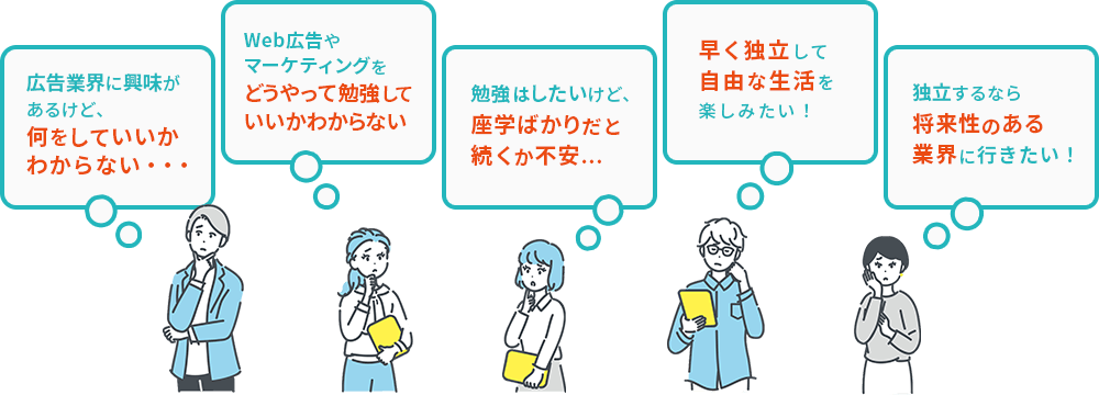広告業界に興味があるけど、何をしていいかわからない…　 Web広告やマーケティングをどうやって勉強していいかわからない 勉強はしたいけど、座学ばかりだと続くか不安… 早く独立して自由な生活を楽しみたい! 独立するなら将来性のある業界に行きたい!