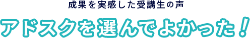 成果を実感した受講生の声 アドスクを選んでよかった!